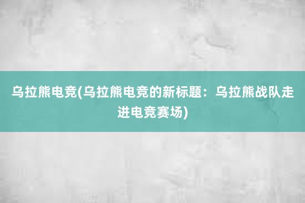 乌拉熊电竞(乌拉熊电竞的新标题：乌拉熊战队走进电竞赛场)