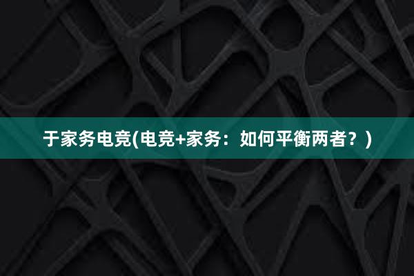 于家务电竞(电竞+家务：如何平衡两者？)