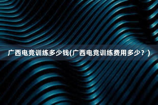 广西电竞训练多少钱(广西电竞训练费用多少？)