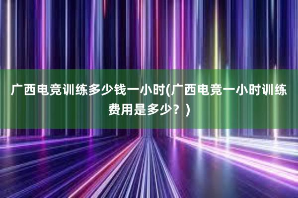 广西电竞训练多少钱一小时(广西电竞一小时训练费用是多少？)