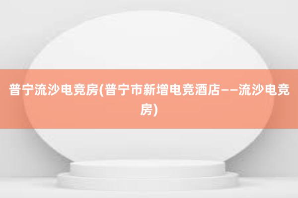 普宁流沙电竞房(普宁市新增电竞酒店——流沙电竞房)