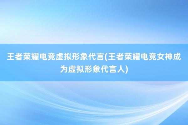 王者荣耀电竞虚拟形象代言(王者荣耀电竞女神成为虚拟形象代言人)