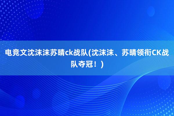 电竞文沈沫沫苏晴ck战队(沈沫沫、苏晴领衔CK战队夺冠！)