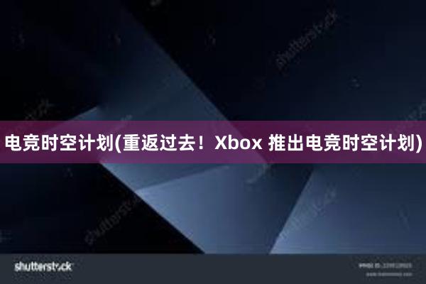 电竞时空计划(重返过去！Xbox 推出电竞时空计划)