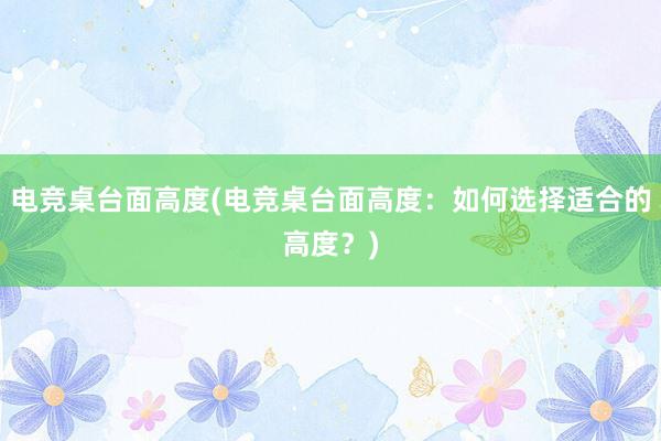 电竞桌台面高度(电竞桌台面高度：如何选择适合的高度？)