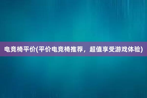 电竞椅平价(平价电竞椅推荐，超值享受游戏体验)