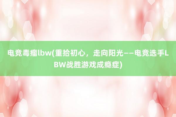 电竞毒瘤lbw(重拾初心，走向阳光——电竞选手LBW战胜游戏成瘾症)