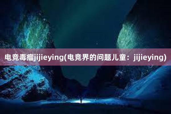 电竞毒瘤jijieying(电竞界的问题儿童：jijieying)