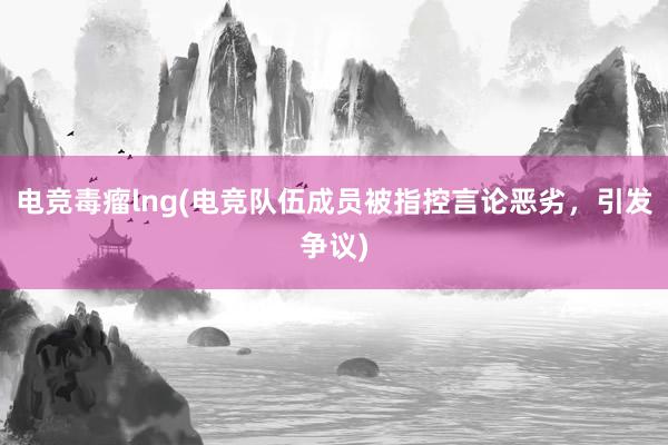 电竞毒瘤lng(电竞队伍成员被指控言论恶劣，引发争议)