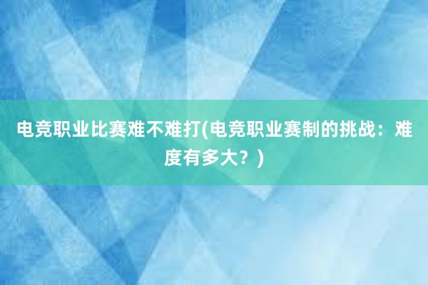 电竞职业比赛难不难打(电竞职业赛制的挑战：难度有多大？)