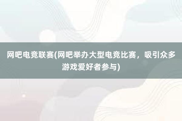 网吧电竞联赛(网吧举办大型电竞比赛，吸引众多游戏爱好者参与)