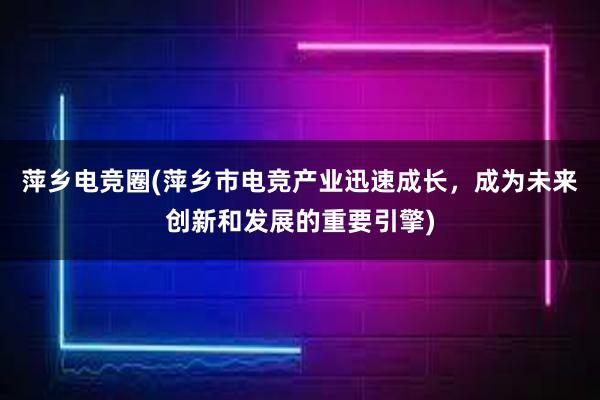 萍乡电竞圈(萍乡市电竞产业迅速成长，成为未来创新和发展的重要引擎)