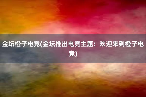 金坛橙子电竞(金坛推出电竞主题：欢迎来到橙子电竞)