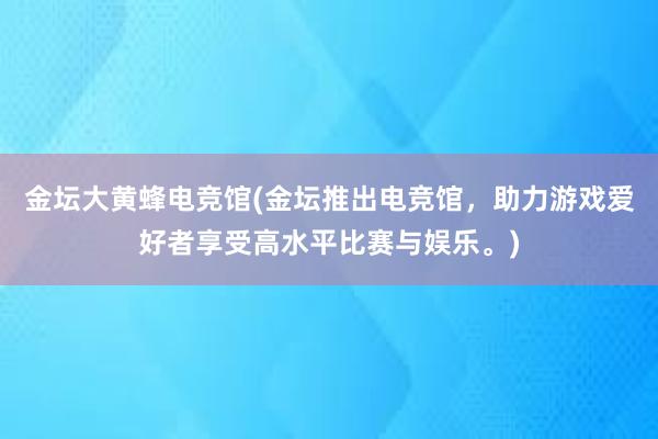 金坛大黄蜂电竞馆(金坛推出电竞馆，助力游戏爱好者享受高水平比赛与娱乐。)