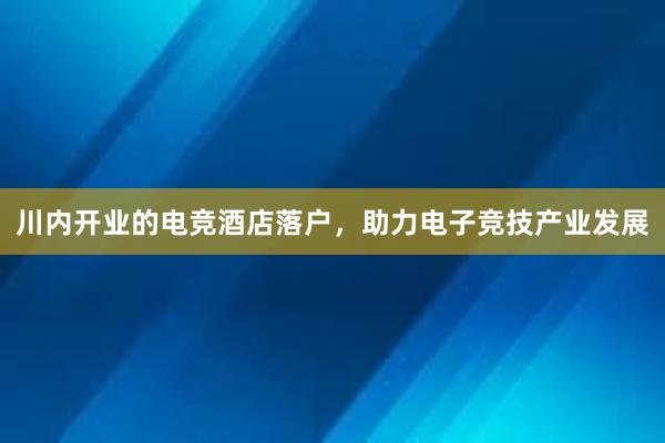 川内开业的电竞酒店落户，助力电子竞技产业发展