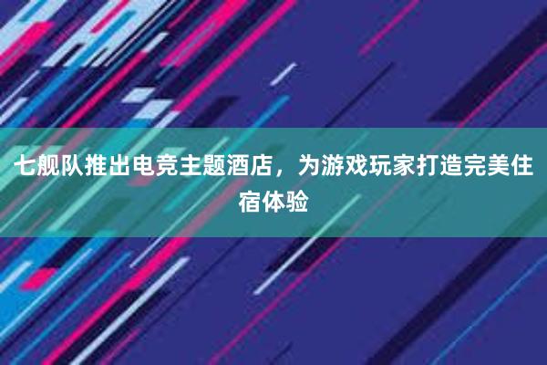 七舰队推出电竞主题酒店，为游戏玩家打造完美住宿体验