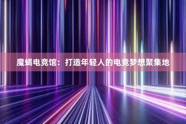 魔蝎电竞馆：打造年轻人的电竞梦想聚集地